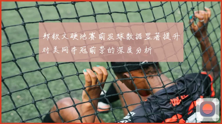 郑钦文硬地赛前发球数据显著提升对美网夺冠前景的深度分析
