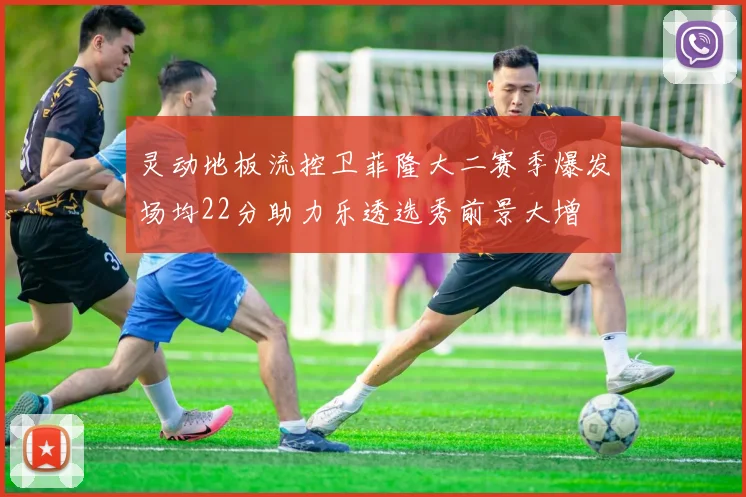 灵动地板流控卫菲隆大二赛季爆发场均22分助力乐透选秀前景大增