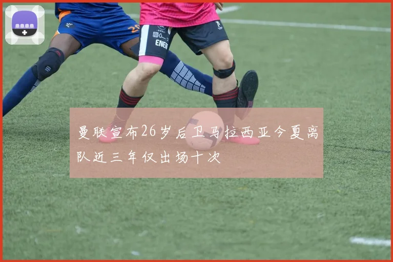 曼联宣布26岁后卫马拉西亚今夏离队近三年仅出场十次