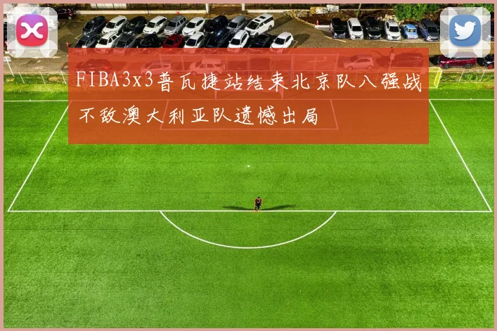 FIBA3x3普瓦捷站结束北京队八强战不敌澳大利亚队遗憾出局