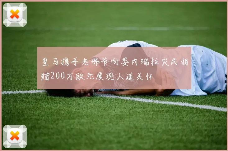 皇马携手老佛爷向委内瑞拉灾民捐赠200万欧元展现人道关怀