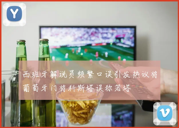 西班牙解说员频繁口误引发热议将葡萄牙门将科斯塔误称若塔