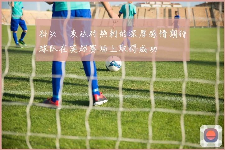 孙兴慜表达对热刺的深厚感情期待球队在英超赛场上取得成功