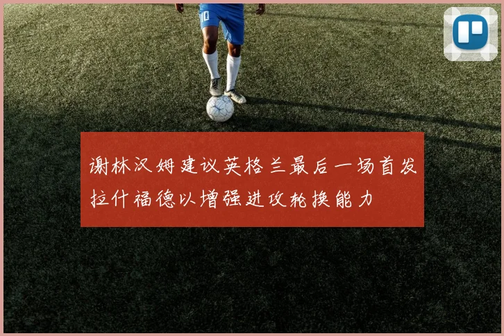谢林汉姆建议英格兰最后一场首发拉什福德以增强进攻轮换能力