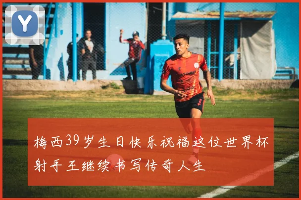 梅西39岁生日快乐祝福这位世界杯射手王继续书写传奇人生