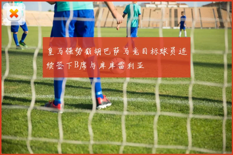 皇马强势截胡巴萨马竞目标球员连续签下B席与库库雷利亚