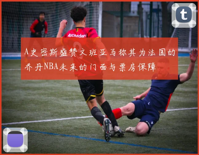 A史密斯盛赞文班亚马称其为法国的乔丹NBA未来的门面与票房保障