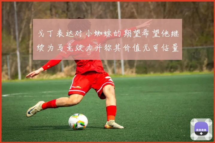 戈丁表达对小蜘蛛的期望希望他继续为马竞效力并称其价值无可估量