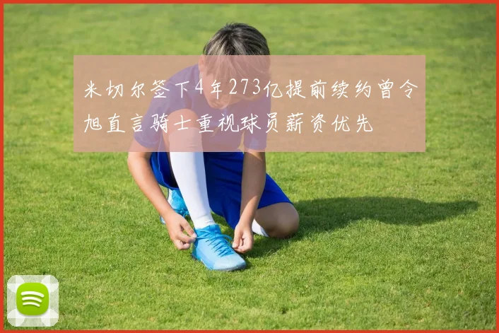 米切尔签下4年273亿提前续约曾令旭直言骑士重视球员薪资优先