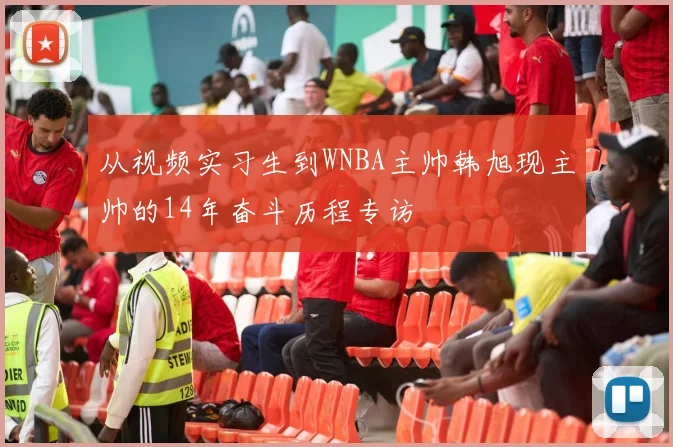 从视频实习生到WNBA主帅韩旭现主帅的14年奋斗历程专访