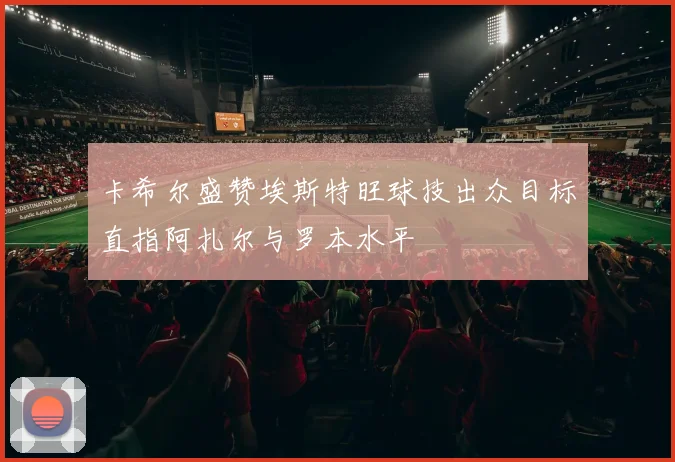 卡希尔盛赞埃斯特旺球技出众目标直指阿扎尔与罗本水平