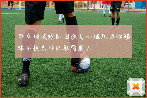 邓卓翔谈球队困境与心理压力称踢球不快乐难以取得胜利
