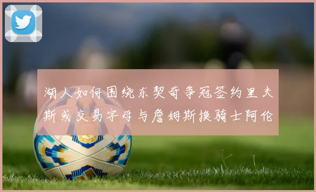 湖人如何围绕东契奇争冠签约里夫斯或交易字母与詹姆斯换骑士阿伦