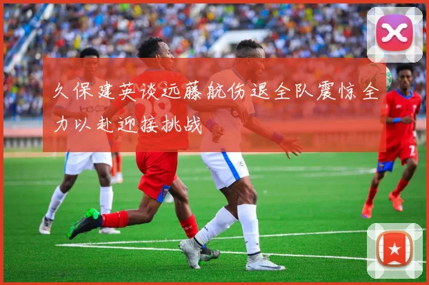 久保建英谈远藤航伤退全队震惊全力以赴迎接挑战