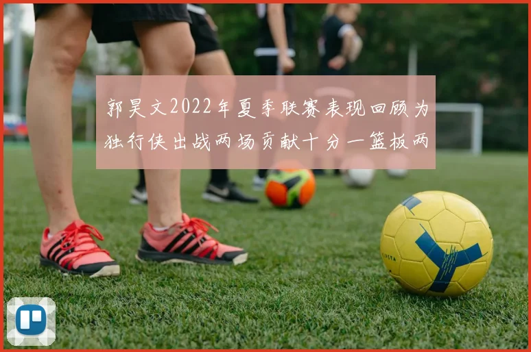 郭昊文2022年夏季联赛表现回顾为独行侠出战两场贡献十分一篮板两助攻