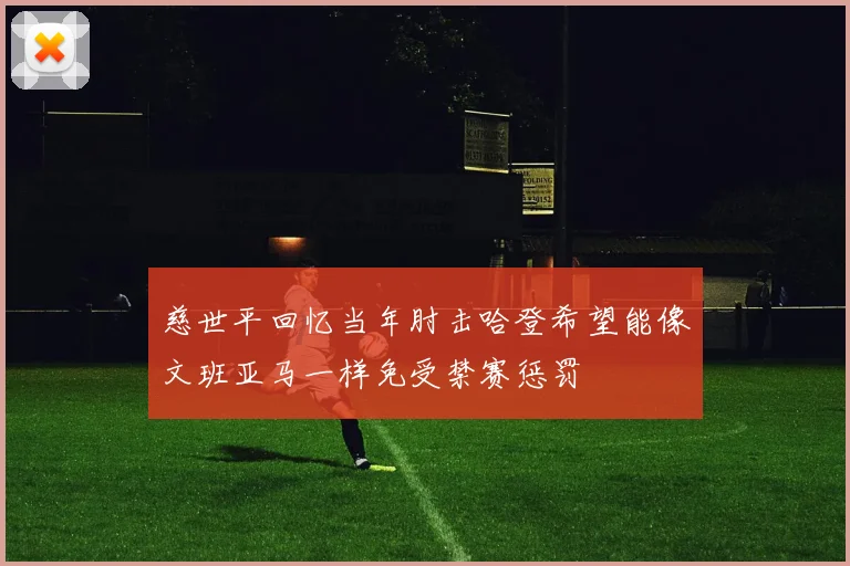 慈世平回忆当年肘击哈登希望能像文班亚马一样免受禁赛惩罚