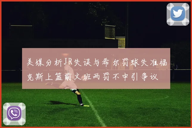美媒分析JR失误与希尔罚球失准福克斯上篮前文班两罚不中引争议