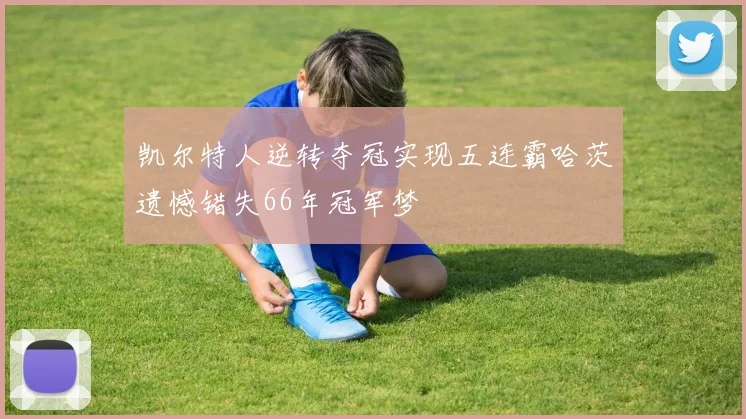 凯尔特人逆转夺冠实现五连霸哈茨遗憾错失66年冠军梦